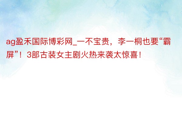 ag盈禾国际博彩网_一不宝贵，李一桐也要“霸屏”！3部古装女主剧火热来袭太惊喜！