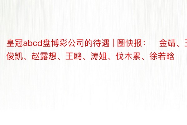 皇冠abcd盘博彩公司的待遇 | 圈快报：​金靖、王俊凯、赵露想、王鸥、涛姐、伐木累、徐若晗