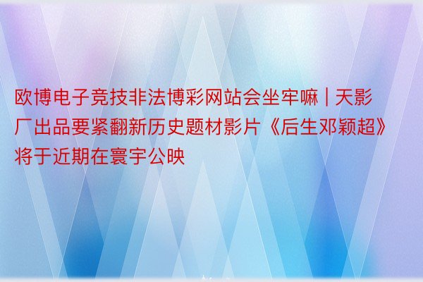 欧博电子竞技非法博彩网站会坐牢嘛 | 天影厂出品要紧翻新历史题材影片《后生邓颖超》将于近期在寰宇公映