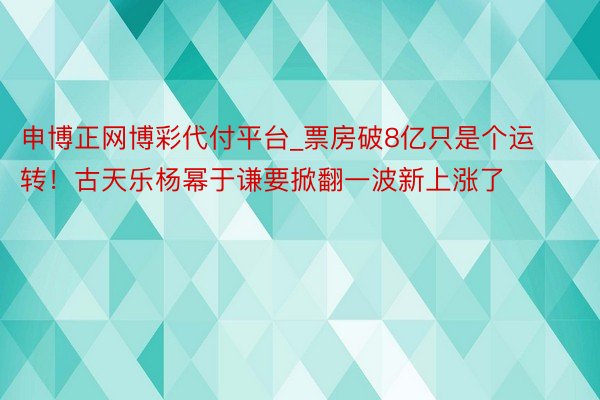 申博正网博彩代付平台_票房破8亿只是个运转！古天乐杨幂于谦要掀翻一波新上涨了