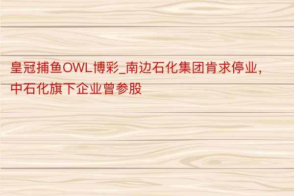 皇冠捕鱼OWL博彩_南边石化集团肯求停业，中石化旗下企业曾参股