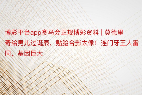 博彩平台app赛马会正规博彩资料 | 莫德里奇给男儿过诞辰，贴脸合影太像！连门牙王人雷同，基因巨大