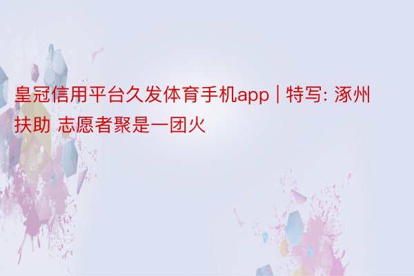 皇冠信用平台久发体育手机app | 特写: 涿州扶助 志愿者聚是一团火