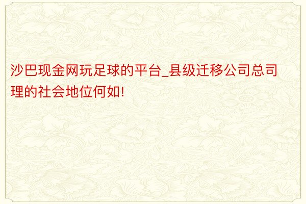 沙巴现金网玩足球的平台_县级迁移公司总司理的社会地位何如!