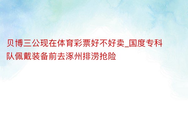 贝博三公现在体育彩票好不好卖_国度专科队佩戴装备前去涿州排涝抢险