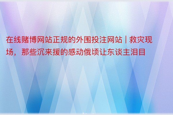 在线赌博网站正规的外围投注网站 | 救灾现场，那些沉来援的感动俄顷让东谈主泪目