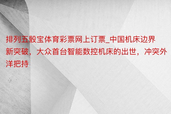 排列五骰宝体育彩票网上订票_中国机床边界新突破，大众首台智能数控机床的出世，冲突外洋把持