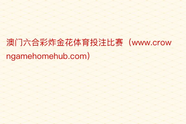 澳门六合彩炸金花体育投注比赛（www.crowngamehomehub.com）