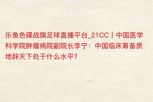 乐鱼色碟战旗足球直播平台_21CC｜中国医学科学院肿瘤病院副院长李宁：中国临床筹备质地辞天下处于什么水平？