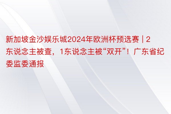 新加坡金沙娱乐城2024年欧洲杯预选赛 | 2东说念主被查，1东说念主被“双开”！广东省纪委监委通报