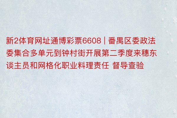 新2体育网址通博彩票6608 | 番禺区委政法委集合多单元到钟村街开展第二季度来穗东谈主员和网格化职业料理责任 督导查验