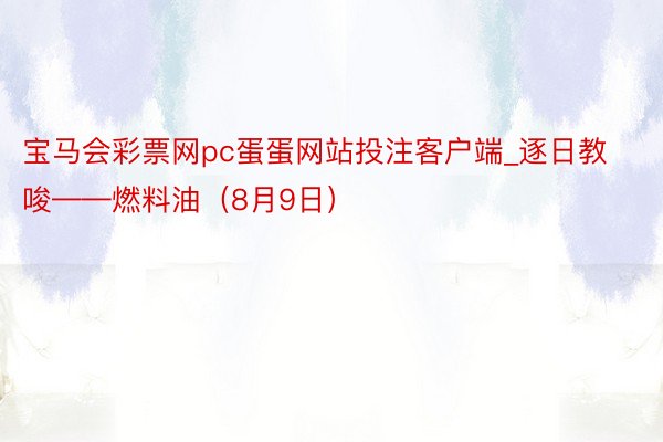 宝马会彩票网pc蛋蛋网站投注客户端_逐日教唆——燃料油（8月9日）