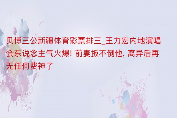 贝博三公新疆体育彩票排三_王力宏内地演唱会东说念主气火爆! 前妻扳不倒他, 离异后再无任何费神了