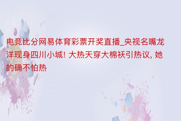 电竞比分网易体育彩票开奖直播_央视名嘴龙洋现身四川小城! 大热天穿大棉袄引热议， 她的确不怕热