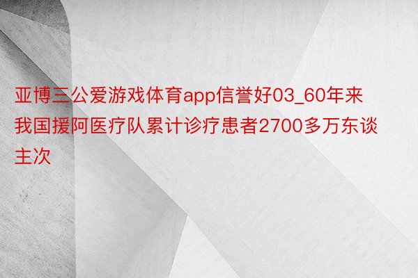 亚博三公爱游戏体育app信誉好03_60年来我国援阿医疗队累计诊疗患者2700多万东谈主次