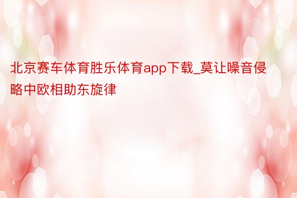 北京赛车体育胜乐体育app下载_莫让噪音侵略中欧相助东旋律