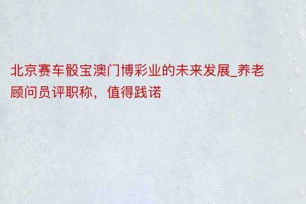 北京赛车骰宝澳门博彩业的未来发展_养老顾问员评职称，值得践诺