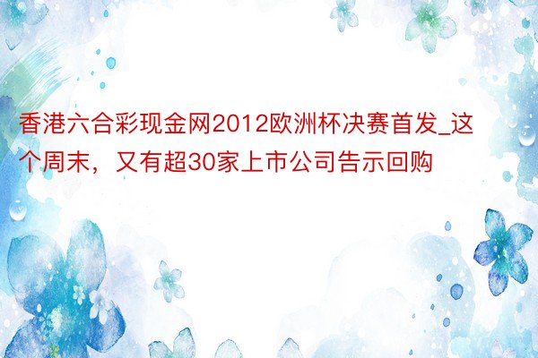 香港六合彩现金网2012欧洲杯决赛首发_这个周末，又有超30家上市公司告示回购