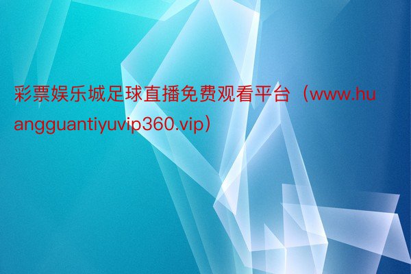 彩票娱乐城足球直播免费观看平台（www.huangguantiyuvip360.vip）