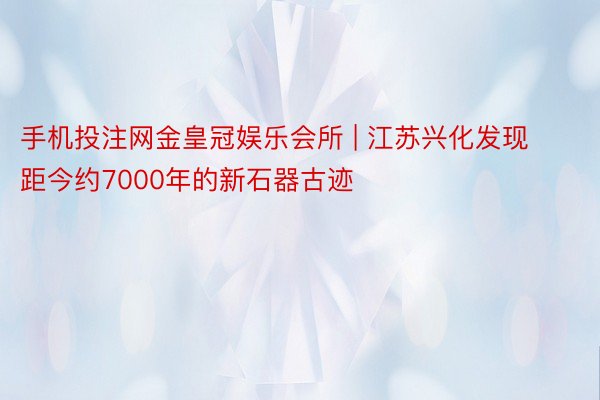 手机投注网金皇冠娱乐会所 | 江苏兴化发现距今约7000年的新石器古迹