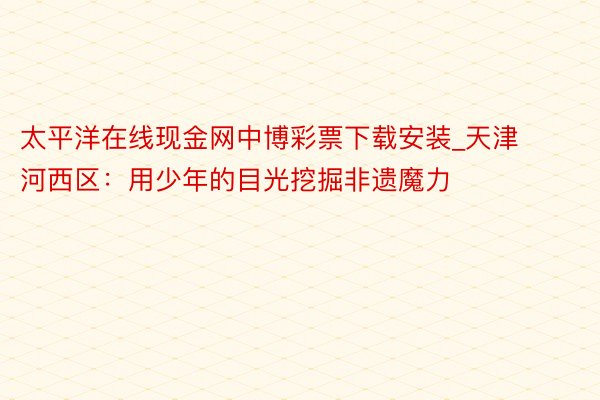 太平洋在线现金网中博彩票下载安装_天津河西区：用少年的目光挖掘非遗魔力