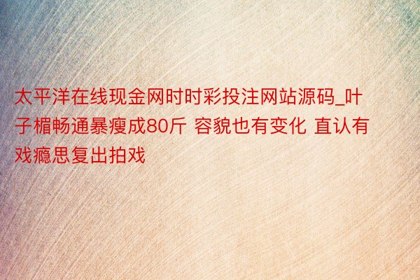 太平洋在线现金网时时彩投注网站源码_叶子楣畅通暴瘦成80斤 容貌也有变化 直认有戏瘾思复出拍戏