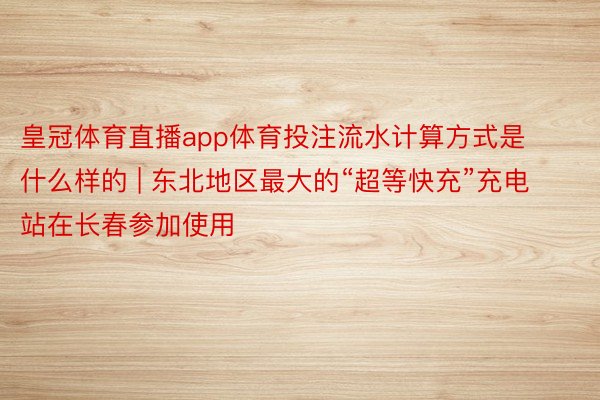 皇冠体育直播app体育投注流水计算方式是什么样的 | 东北地区最大的“超等快充”充电站在长春参加使用