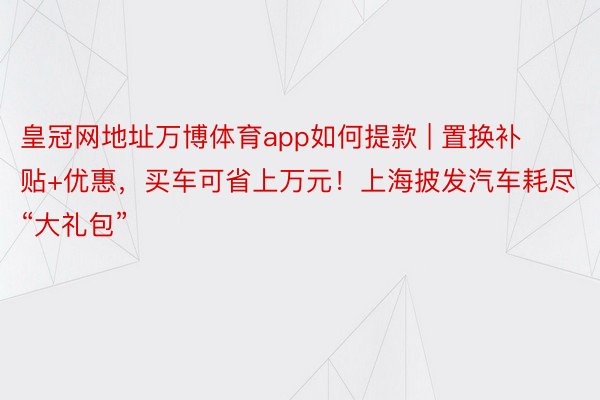 皇冠网地址万博体育app如何提款 | 置换补贴+优惠，买车可省上万元！上海披发汽车耗尽“大礼包”