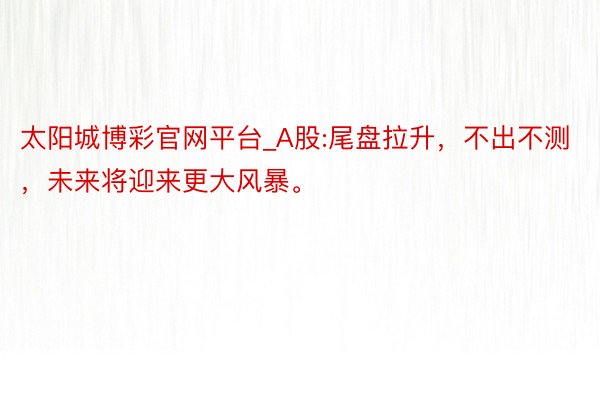 太阳城博彩官网平台_A股:尾盘拉升，不出不测，未来将迎来更大风暴。