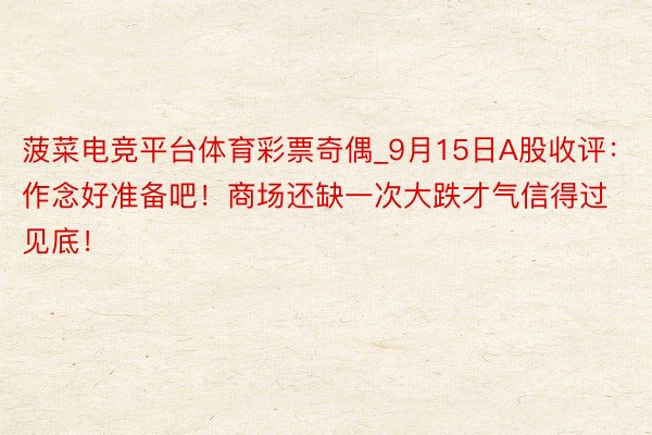 菠菜电竞平台体育彩票奇偶_9月15日A股收评：作念好准备吧！商场还缺一次大跌才气信得过见底！