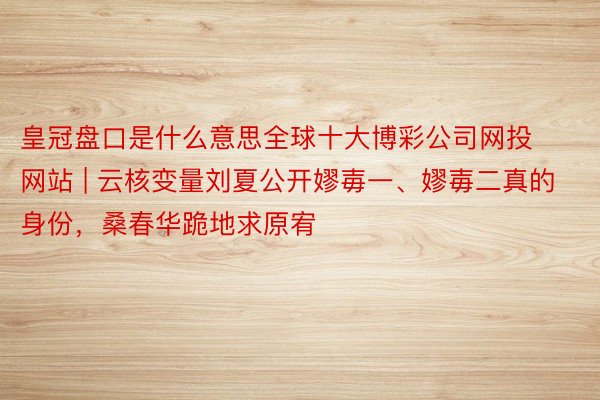 皇冠盘口是什么意思全球十大博彩公司网投网站 | 云核变量刘夏公开嫪毐一、嫪毐二真的身份，桑春华跪地求原宥