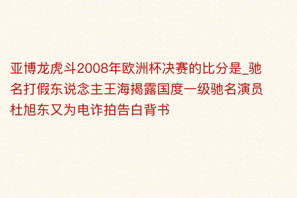 亚博龙虎斗2008年欧洲杯决赛的比分是_驰名打假东说念主王海揭露国度一级驰名演员杜旭东又为电诈拍告白背书