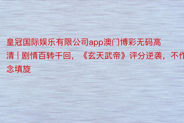 皇冠国际娱乐有限公司app澳门博彩无码高清 | 剧情百转千回，《玄天武帝》评分逆袭，不作念填旋