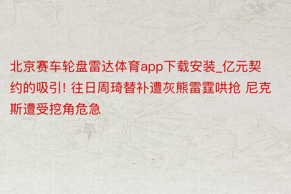 北京赛车轮盘雷达体育app下载安装_亿元契约的吸引! 往日周琦替补遭灰熊雷霆哄抢 尼克斯遭受挖角危急