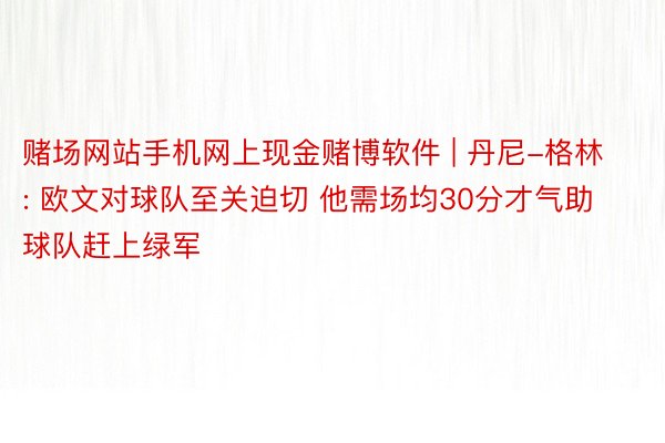 赌场网站手机网上现金赌博软件 | 丹尼-格林: 欧文对球队至关迫切 他需场均30分才气助球队赶上绿军