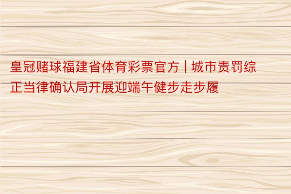 皇冠赌球福建省体育彩票官方 | 城市责罚综正当律确认局开展迎端午健步走步履