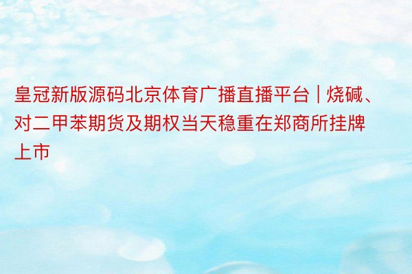 皇冠新版源码北京体育广播直播平台 | 烧碱、对二甲苯期货及期权当天稳重在郑商所挂牌上市