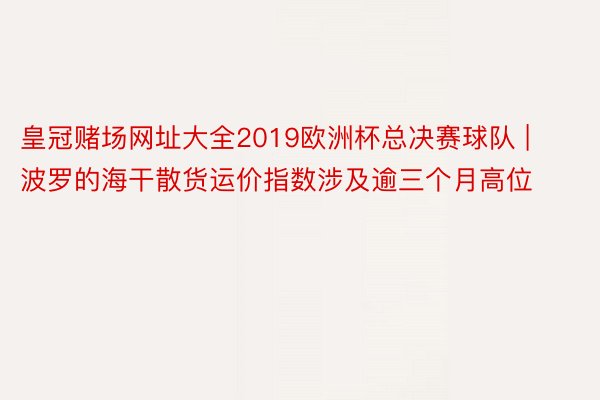 皇冠赌场网址大全2019欧洲杯总决赛球队 | 波罗的海干散货运价指数涉及逾三个月高位