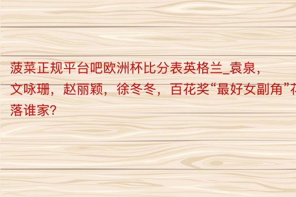 菠菜正规平台吧欧洲杯比分表英格兰_袁泉，文咏珊，赵丽颖，徐冬冬，百花奖“最好女副角”花落谁家？