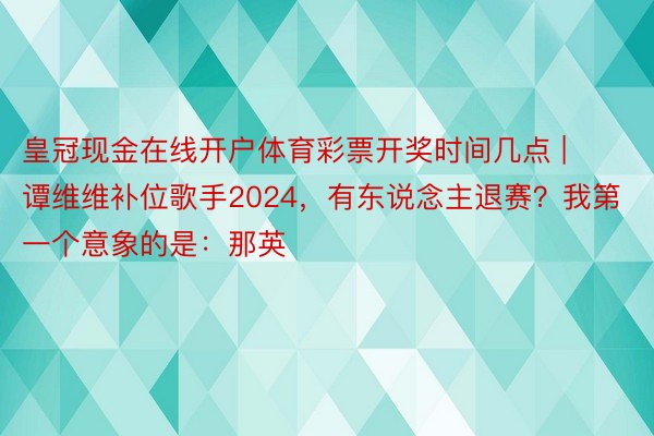 皇冠现金在线开户体育彩票开奖时间几点 | 谭维维补位歌手2024，有东说念主退赛？我第一个意象的是：那英