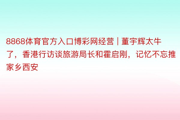 8868体育官方入口博彩网经营 | 董宇辉太牛了，香港行访谈旅游局长和霍启刚，记忆不忘推家乡西安