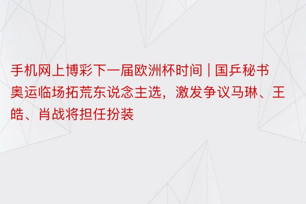 手机网上博彩下一届欧洲杯时间 | 国乒秘书奥运临场拓荒东说念主选，激发争议马琳、王皓、肖战将担任扮装