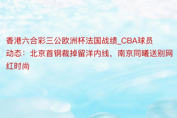 香港六合彩三公欧洲杯法国战绩_CBA球员动态：北京首钢裁掉留洋内线，南京同曦送别网红时尚