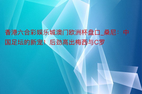 香港六合彩娱乐城澳门欧洲杯盘口_桑尼：中国足坛的新宠！后劲高出梅西与C罗