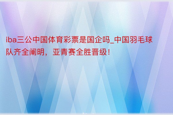 iba三公中国体育彩票是国企吗_中国羽毛球队齐全阐明，亚青赛全胜晋级！