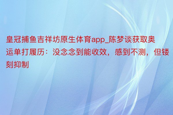 皇冠捕鱼吉祥坊原生体育app_陈梦谈获取奥运单打履历：没念念到能收效，感到不测，但镂刻抑制