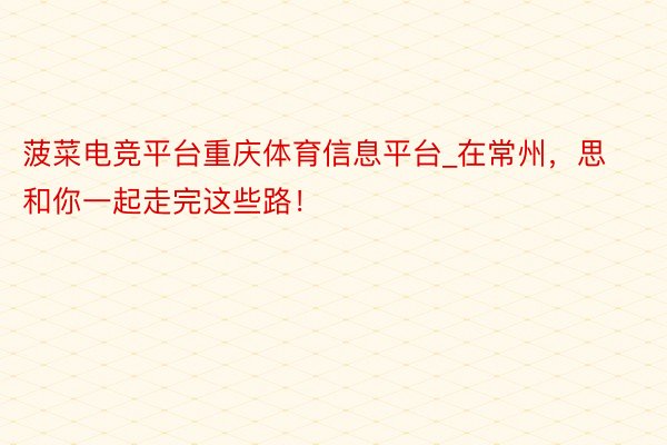 菠菜电竞平台重庆体育信息平台_在常州，思和你一起走完这些路！