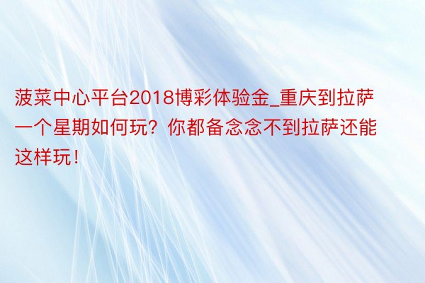 菠菜中心平台2018博彩体验金_重庆到拉萨一个星期如何玩？你都备念念不到拉萨还能这样玩！