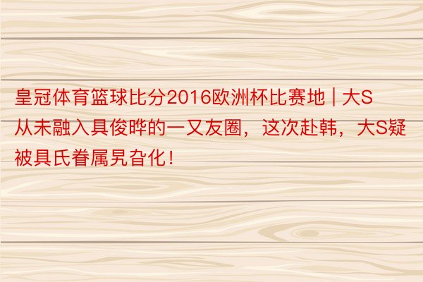 皇冠体育篮球比分2016欧洲杯比赛地 | 大S从未融入具俊晔的一又友圈，这次赴韩，大S疑被具氏眷属旯旮化！