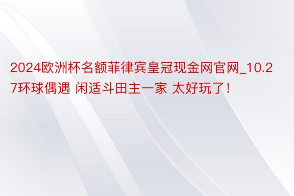 2024欧洲杯名额菲律宾皇冠现金网官网_10.27环球偶遇 闲适斗田主一家 太好玩了！